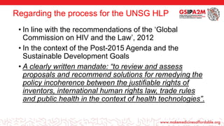 Regarding the process for the UNSG HLP
• In line with the recommendations of the ‘Global
Commission on HIV and the Law’, 2012
• In the context of the Post-2015 Agenda and the
Sustainable Development Goals
• A clearly written mandate: “to review and assess
proposals and recommend solutions for remedying the
policy incoherence between the justifiable rights of
inventors, international human rights law, trade rules
and public health in the context of health technologies”.
 