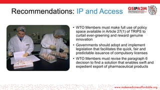 Recommendations: IP and Access
• WTO Members must make full use of policy
space available in Article 27(1) of TRIPS to
curtail ever-greening and reward genuine
innovation
• Governments should adopt and implement
legislation that facilitates the quick, fair and
predictable issuance of compulsory licenses
• WTO Members must revise the paragraph 6
decision to find a solution that enables swift and
expedient export of pharmaceutical products
16
 