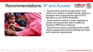 Recommendations: IP and Access
• Governments and the private sector must
refrain from explicit or implicit threats, tactics or
strategies that undermine the right of WTO
Members to use TRIPS flexibilities
• Governments involved in trade negotiations
should not compromise right to health by
adopting TRIPS plus measures
• Governments should undertake public health
impact assessments before entering into trade
and investment agreements
17
 