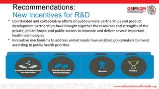 Recommendations:
New Incentives for R&D
18
• Coordinated and collaborative efforts of public-private partnerships and product
development partnerships have brought together the resources and strengths of the
private, philanthropic and public sectors to innovate and deliver several important
health technologies
• Innovative mechanisms to address unmet needs have enabled policymakers to invest
according to public health priorities
 