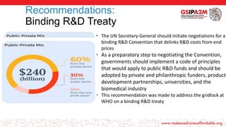 19
Recommendations:
Binding R&D Treaty
• The UN Secretary-General should initiate negotiations for a
binding R&D Convention that delinks R&D costs from end
prices
• As a preparatory step to negotiating the Convention,
governments should implement a code of principles
that would apply to public R&D funds and should be
adopted by private and philanthropic funders, product
development partnerships, universities, and the
biomedical industry
• This recommendation was made to address the gridlock at
WHO on a binding R&D treaty
 
