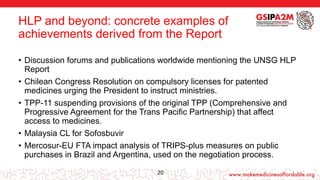 HLP and beyond: concrete examples of
achievements derived from the Report
• Discussion forums and publications worldwide mentioning the UNSG HLP
Report
• Chilean Congress Resolution on compulsory licenses for patented
medicines urging the President to instruct ministries.
• TPP-11 suspending provisions of the original TPP (Comprehensive and
Progressive Agreement for the Trans Pacific Partnership) that affect
access to medicines.
• Malaysia CL for Sofosbuvir
• Mercosur-EU FTA impact analysis of TRIPS-plus measures on public
purchases in Brazil and Argentina, used on the negotiation process.
20
 