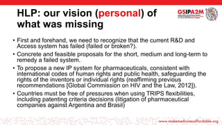 HLP: our vision (personal) of
what was missing
• First and forehand, we need to recognize that the current R&D and
Access system has failed (failed or broken?).
• Concrete and feasible proposals for the short, medium and long-term to
remedy a failed system.
• To propose a new IP system for pharmaceuticals, consistent with
international codes of human rights and public health, safeguarding the
rights of the inventors or individual rights (reaffirming previous
recommendations [Global Commission on HIV and the Law, 2012]).
• Countries must be free of pressures when using TRIPS flexibilities,
including patenting criteria decisions (litigation of pharmaceutical
companies against Argentina and Brasil)
 