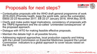 Proposals for next steps?
• Contextualize proposals with the WHO draft general programme of work
2019-2023 (Promote health, keep the world safe, serve the vulnerable).
EBSS 22-23 November 2017, EB 22-27 January 2018, WHA May 2018.
• Clarify and make public legal implications, consistency of proposals with
the TRIPS Agreement and the so-called “unintended consequences” of
the proposed approach.
• Dialogue with WTO for making feasible effective proposals.
• Maintain the debate high in all possible forums.
• Addressing regional approaches, local production capacity and linking
with the Lancet Commission on Essential Medicines (expand the Lancet
Commission indicators to a global approach to cover issues raised on
the HLP).
23
 