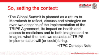 So, setting the context:
• The Global Summit is planned as a return to
Marrakesh to reflect, discuss and strategize on
over two decades of the implementation of the
TRIPS Agreement, its impact on health and
access to medicines and to both imagine and re-
imagine what the next two decades of TRIPS
implementation will (or could) bring.
•ITPC Concept Note
ADD FOOTER INFORMATION HERE 24
 