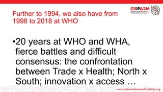 Further to 1994, we also have from
1998 to 2018 at WHO
•20 years at WHO and WHA,
fierce battles and difficult
consensus: the confrontation
between Trade x Health; North x
South; innovation x access …
 