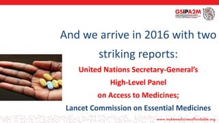 •
And we arrive in 2016 with two
striking reports:
United Nations Secretary-General’s
High-Level Panel
on Access to Medicines;
Lancet Commission on Essential Medicines
 