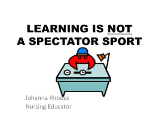 LEARNING IS NOT
A SPECTATOR SPORT
Johanna Rhodes
Nursing Educator
 