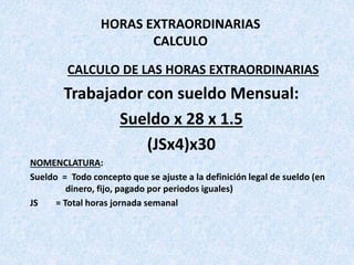 HORAS EXTRAORDINARIAS
CALCULO
CALCULO DE LAS HORAS EXTRAORDINARIAS
Trabajador con sueldo Mensual:
Sueldo x 28 x 1.5
(JSx4)x30
NOMENCLATURA:
Sueldo = Todo concepto que se ajuste a la definición legal de sueldo (en
dinero, fijo, pagado por periodos iguales)
JS = Total horas jornada semanal
 