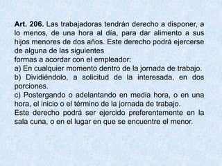 Art. 206. Las trabajadoras tendrán derecho a disponer, a
lo menos, de una hora al día, para dar alimento a sus
hijos menores de dos años. Este derecho podrá ejercerse
de alguna de las siguientes
formas a acordar con el empleador:
a) En cualquier momento dentro de la jornada de trabajo.
b) Dividiéndolo, a solicitud de la interesada, en dos
porciones.
c) Postergando o adelantando en media hora, o en una
hora, el inicio o el término de la jornada de trabajo.
Este derecho podrá ser ejercido preferentemente en la
sala cuna, o en el lugar en que se encuentre el menor.
 