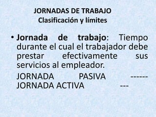 JORNADAS DE TRABAJO
Clasificación y límites
• Jornada de trabajo: Tiempo
durante el cual el trabajador debe
prestar efectivamente sus
servicios al empleador.
JORNADA PASIVA ------
JORNADA ACTIVA ---
 