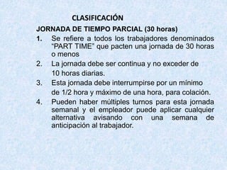 CLASIFICACIÓN
JORNADA DE TIEMPO PARCIAL (30 horas)
1. Se refiere a todos los trabajadores denominados
“PART TIME” que pacten una jornada de 30 horas
o menos
2. La jornada debe ser continua y no exceder de
10 horas diarias.
3. Esta jornada debe interrumpirse por un mínimo
de 1/2 hora y máximo de una hora, para colación.
4. Pueden haber múltiples turnos para esta jornada
semanal y el empleador puede aplicar cualquier
alternativa avisando con una semana de
anticipación al trabajador.
 