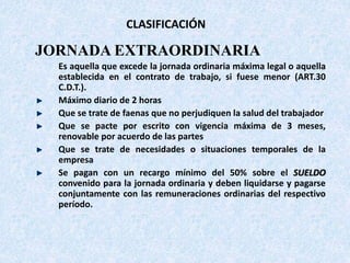 CLASIFICACIÓN
JORNADA EXTRAORDINARIA
Es aquella que excede la jornada ordinaria máxima legal o aquella
establecida en el contrato de trabajo, si fuese menor (ART.30
C.D.T.).
Máximo diario de 2 horas
Que se trate de faenas que no perjudiquen la salud del trabajador
Que se pacte por escrito con vigencia máxima de 3 meses,
renovable por acuerdo de las partes
Que se trate de necesidades o situaciones temporales de la
empresa
Se pagan con un recargo mínimo del 50% sobre el SUELDO
convenido para la jornada ordinaria y deben liquidarse y pagarse
conjuntamente con las remuneraciones ordinarias del respectivo
período.
 