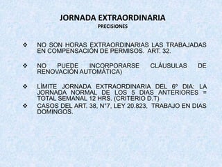 JORNADA EXTRAORDINARIA
PRECISIONES
 NO SON HORAS EXTRAORDINARIAS LAS TRABAJADAS
EN COMPENSACIÓN DE PERMISOS. ART. 32.
 NO PUEDE INCORPORARSE CLÁUSULAS DE
RENOVACIÓN AUTOMÁTICA)
 LÍMITE JORNADA EXTRAORDINARIA DEL 6º DIA: LA
JORNADA NORMAL DE LOS 5 DIAS ANTERIORES =
TOTAL SEMANAL 12 HRS. (CRITERIO D.T)
 CASOS DEL ART. 38, N°7, LEY 20.823, TRABAJO EN DIAS
DOMINGOS.
 
