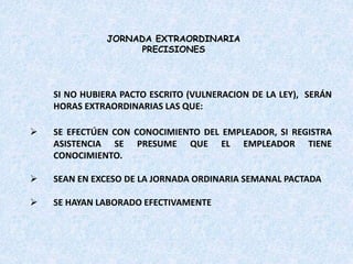 SI NO HUBIERA PACTO ESCRITO (VULNERACION DE LA LEY), SERÁN
HORAS EXTRAORDINARIAS LAS QUE:
 SE EFECTÚEN CON CONOCIMIENTO DEL EMPLEADOR, SI REGISTRA
ASISTENCIA SE PRESUME QUE EL EMPLEADOR TIENE
CONOCIMIENTO.
 SEAN EN EXCESO DE LA JORNADA ORDINARIA SEMANAL PACTADA
 SE HAYAN LABORADO EFECTIVAMENTE
JORNADA EXTRAORDINARIA
PRECISIONES
 