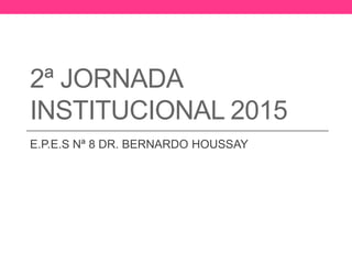 2ª JORNADA
INSTITUCIONAL 2015
E.P.E.S Nª 8 DR. BERNARDO HOUSSAY
 