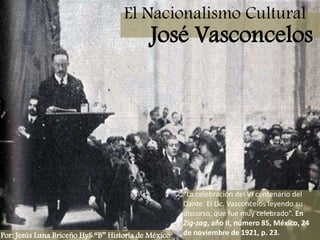 El Nacionalismo Cultural José Vasconcelos “La celebración del VI centenario del Dante. El Lic. Vasconcelos leyendo su discurso, que fue muy celebrado”. En Zig-zag, año II, número 85, México, 24 de noviembre de 1921, p. 23. Por: Jesús Luna Briceño HyS “B” Historia de México 