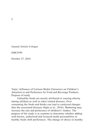 2
Journal Article Critique
EMCJ599
October 27, 2018
Topic: Influence of Cartoon Media Characters on Children’s
Attention to and Preference for Food and Beverage Products
Purpose of study
Unhealthy foods are mostly attributed to causing obesity
among children as well as other related diseases. Over
consuming the foods and drinks can lead to catalyzed changes
thus the associated diseases (Ogle et al., 2016). Marketing may
increase the rate and preference of children's' intakes. The
purpose of the study is to examine to determine whether adding
well known, authorized and licensed media personalities to
healthy foods shift preferences. The change of choice to healthy
 