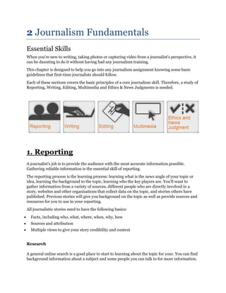 2 Journalism Fundamentals
Essential Skills
When you're new to writing, taking photos or capturing video from a journalist's perspective, it
can be daunting to do it without having had any journalism training.
This chapter is designed to help you go into any journalism assignment knowing some basic
guidelines that first-time journalists should follow.
Each of these sections covers the basic principles of a core journalism skill. Therefore, a study of
Reporting, Writing, Editing, Multimedia and Ethics & News Judgments is needed.

1. Reporting
A journalist's job is to provide the audience with the most accurate information possible.
Gathering reliable information is the essential skill of reporting.
The reporting process is the learning process: learning what is the news angle of your topic or
idea, learning the background to the topic, learning who the key players are. You'll want to
gather information from a variety of sources, different people who are directly involved in a
story, websites and other organizations that collect data on the topic, and stories others have
published. Previous stories will give you background on the topic as well as provide sources and
resources for you to use in your reporting.
All journalistic stories need to have the following basics:
Facts, including who, what, where, when, why, how
Sources and attribution
Multiple views to give your story credibility and context
Research
A general online search is a good place to start to learning about the topic for your. You can find
background information about a subject and some people you can talk to for more information.

 