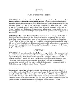 ANSWERS
BOARD OF EDUCATION MEETING
EXAMPLE (1): Correct. You understand what is wrong with the other example. This
version doesn't have any typos or errors of logic. Always spell check and then reread
your story before turning it in to your editor. There are many things that spell check won’t catch,
such as to whether “to,” “two” or “too” is correct in the sentence; or when to use “there,” “their”
or “they’re.” Also, make sure everything is correct and consistent. In this story, is it Dyson or
Tyson? Finally, be sure things are as clear as possible. Ask questions when rereading the story:
How many people were at the meeting? How many fliers were given out? How many people will
be affected?
EXAMPLE (2): Incorrect. This version has several issues. Always spell check and then
reread your story before turning it in to your editor. There are many things that spell check
won’t catch, such as to whether “to,” “two” or “too” is correct in the sentence; or when to use
“there,” “their” or “they’re.” Also, make sure everything is correct and consistent. In this story, is
it Dyson or Tyson? Finally, be sure things are as clear as possible. Ask questions when rereading
the story: How many people were at the meeting? How many fliers were given out? How many
people will be affected?
STRIP STEAK
EXAMPLE (1): Correct. You understand what is wrong with the other example. Make
your sentences as concise as possible and use descriptive words. “Kind of interesting” doesn’t
say much of anything at all. The final sentence of the Bad example is difficult to read and
contains two words – “utilize” and “thru” – that should never appear in the stories you write.
The second paragraph could be shortened to the following: “Whether the new eatery is
considered the best strip-steak joint in town will be decided on June 7 when a contest will be
held with rival strip-steak joint Coakley Barton & Throngs.”

EXAMPLE (2): Incorrect. Make your sentences as concise as possible and use descriptive
words. “Kind of interesting” doesn’t say much of anything at all. The final sentence of the Bad
example is difficult to read and contains two words – “utilize” and “thru” – that should never
appear in the stories you write. The second paragraph could be shortened to the following:
“Whether the new eatery is considered the best strip-steak joint in town will be decided on June
7 when a contest will be held with rival strip-steak joint Coakley Barton & Throngs.”

 