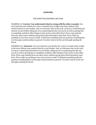ANSWERS
THE WEST WILLINGPORT ART FAIR
EXAMPLE (1): Correct. You understand what is wrong with the other example. You
can’t interview your brother for a story or mention him so high in the story without some
mention that he is your brother. And, as it becomes clear in the story, you have a vested financial
interest in your brother selling his art so mentioning him the way you do as well as quoting him
is completely unethical. Other things to look out for on the ethics front: Never copy material
from any other source without saying where that information came from. Never make up
anything in your story, however small. To fabricate something calls into question everything that
is in the paper and journalism in general. You don’t want to be the one bad apple spoiling the
barrel.
EXAMPLE (2): Incorrect. You can’t interview your brother for a story or mention him so high
in the story without some mention that he is your brother. And, as it becomes clear in the story,
you have a vested financial interest in your brother selling his art so mentioning him the way
you do as well as quoting him is completely unethical. Other things to look out for on the ethics
front: Never copy material from any other source without saying where that information came
from. Never make up anything in your story, however small. To fabricate something calls into
question everything that is in the paper and journalism in general. You don’t want to be the one
bad apple spoiling the barrel.

 