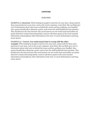 ANSWERS
JUNE FETE
EXAMPLE (1): Incorrect. When looking for people to interview for your story, always look for
those most pertinent to your story, such as the event's organizer, Josie Hock. She can likely give
a lot of information about what went on behind the scenes and how problems were handled.
Also, quotes should help to illustrate a point, such as how the staff handled the heat situation.
They should move the story forward. One-word answers are not worth much and neither are
quotes that don’t contain interesting details. Learn to edit down quotes to the most essential
information and paraphrase other information in the story. It can be distracting to read long,
messy quotes.
EXAMPLE (2): Correct. You understand what is wrong with the other
example. When looking for people to interview for your story, always look for those most
pertinent to your story, such as the event's organizer, Josie Hock. She can likely give a lot of
information about what went on behind the scenes and how problems were handled. Also,
quotes should help to illustrate a point, such as how the staff handled the heat situation. They
should move the story forward. One-word answers are not worth much and neither are quotes
that don’t contain interesting details. Learn to edit down quotes to the most essential
information and paraphrase other information in the story. It can be distracting to read long,
messy quotes.

 