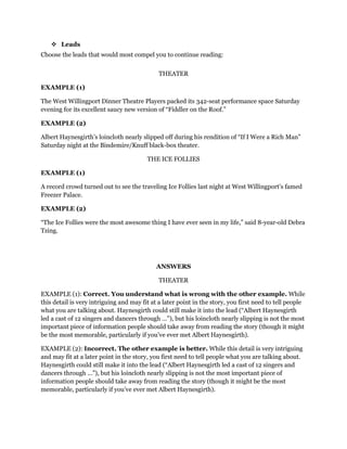  Leads
Choose the leads that would most compel you to continue reading:
THEATER
EXAMPLE (1)
The West Willingport Dinner Theatre Players packed its 342-seat performance space Saturday
evening for its excellent saucy new version of “Fiddler on the Roof.”
EXAMPLE (2)
Albert Haynesgirth’s loincloth nearly slipped off during his rendition of “If I Were a Rich Man”
Saturday night at the Bindemire/Knuff black-box theater.
THE ICE FOLLIES
EXAMPLE (1)
A record crowd turned out to see the traveling Ice Follies last night at West Willingport’s famed
Freezer Palace.
EXAMPLE (2)
“The Ice Follies were the most awesome thing I have ever seen in my life,” said 8-year-old Debra
Tzing.

ANSWERS
THEATER
EXAMPLE (1): Correct. You understand what is wrong with the other example. While
this detail is very intriguing and may fit at a later point in the story, you first need to tell people
what you are talking about. Haynesgirth could still make it into the lead (“Albert Haynesgirth
led a cast of 12 singers and dancers through …”), but his loincloth nearly slipping is not the most
important piece of information people should take away from reading the story (though it might
be the most memorable, particularly if you’ve ever met Albert Haynesgirth).
EXAMPLE (2): Incorrect. The other example is better. While this detail is very intriguing
and may fit at a later point in the story, you first need to tell people what you are talking about.
Haynesgirth could still make it into the lead (“Albert Haynesgirth led a cast of 12 singers and
dancers through …”), but his loincloth nearly slipping is not the most important piece of
information people should take away from reading the story (though it might be the most
memorable, particularly if you’ve ever met Albert Haynesgirth).

 