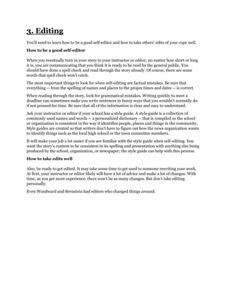 3. Editing
You'll need to learn how to be a good self-editor and how to take others' edits of your copy well.
How to be a good self-editor
When you eventually turn in your story to your instructor or editor, no matter how short or long
it is, you are communicating that you think it is ready to be read by the general public. You
should have done a spell check and read through the story already. Of course, there are some
words that spell check won’t catch.
The most important things to look for when self-editing are factual mistakes. Be sure that
everything -- from the spelling of names and places to the proper times and dates -- is correct.
When reading through the story, look for grammatical mistakes. Writing quickly to meet a
deadline can sometimes make you write sentences in funny ways that you wouldn’t normally do
if not pressed for time. Be sure that all of the information is clear and easy to understand.
Ask your instructor or editor if your school has a style guide. A style guide is a collection of
commonly used names and words -- a personalized dictionary -- that is compiled so the school
or organization is consistent in the way it identifies people, places and things in the community.
Style guides are created so that writers don’t have to figure out how the news organization wants
to identify things such as the local high school or the town committee members.
It will make your job a lot easier if you are familiar with the style guide when self-editing. You
want the story’s content to be consistent in its spelling and presentation with anything else being
produced by the school, organization, or newspaper; the style guide can help with this process.
How to take edits well
Also, be ready to get edited. It may take some time to get used to someone rewriting your work.
At first, your instructor or editor likely will have a lot of advice and make a lot of changes. With
time, as you get more experience, there won’t be as many changes. But don’t take editing
personally.
Even Woodward and Bernstein had editors who changed things around.

 