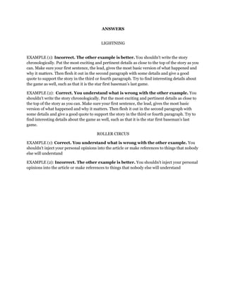 ANSWERS
LIGHTNING
EXAMPLE (1): Incorrect. The other example is better. You shouldn't write the story
chronologically. Put the most exciting and pertinent details as close to the top of the story as you
can. Make sure your first sentence, the lead, gives the most basic version of what happened and
why it matters. Then flesh it out in the second paragraph with some details and give a good
quote to support the story in the third or fourth paragraph. Try to find interesting details about
the game as well, such as that it is the star first baseman’s last game.
EXAMPLE (2): Correct. You understand what is wrong with the other example. You
shouldn't write the story chronologically. Put the most exciting and pertinent details as close to
the top of the story as you can. Make sure your first sentence, the lead, gives the most basic
version of what happened and why it matters. Then flesh it out in the second paragraph with
some details and give a good quote to support the story in the third or fourth paragraph. Try to
find interesting details about the game as well, such as that it is the star first baseman’s last
game.
ROLLER CIRCUS
EXAMPLE (1): Correct. You understand what is wrong with the other example. You
shouldn't inject your personal opinions into the article or make references to things that nobody
else will understand
EXAMPLE (2): Incorrect. The other example is better. You shouldn't inject your personal
opinions into the article or make references to things that nobody else will understand

 