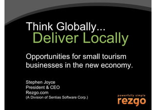 Think Globally...
   Deliver Locally
Opportunities for small tourism
businesses in the new economy.

Stephen Joyce
President & CEO
Rezgo.com
(A Division of Sentias Software Corp.)
 