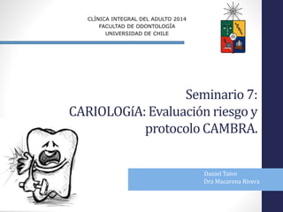 Seminario 7:
CARIOLOGíA: Evaluación riesgo y
protocolo CAMBRA.
Daniel Taivo
Dra Macarena Rivera
CLÍNICA INTEGRAL DEL ADULTO 2014
FACULTAD DE ODONTOLOGÍA
UNIVERSIDAD DE CHILE
 