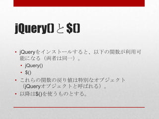 jQuery()と$()
• jQueryをインストールすると、以下の関数が利用可
  能になる（両者は同一）。
 • jQuery()
 • $()
• これらの関数の戻り値は特別なオブジェクト
  （jQueryオブジェクトと呼ばれる）。
• 以降は$()を使うものとする。
 