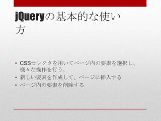 jQueryの基本的な使い
方

• CSSセレクタを用いてページ内の要素を選択し、
  様々な操作を行う。
• 新しい要素を作成して、ページに挿入する
• ページ内の要素を削除する
 