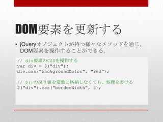 DOM要素を更新する
• jQueryオブジェクトが持つ様々なメソッドを通じ、
  DOM要素を操作することができる。
// div要素のCSSを操作する
var div = $("div");
div.css("backgroundColor", "red");

// $()の戻り値を変数に格納しなくても、処理を書ける
$("div").css("borderWidth", 2);
 