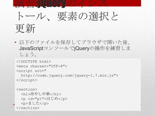 演習:jQueryのインス
トール、要素の選択と
更新
• 以下のファイルを保存してブラウザで開いた後、
  JavaScriptコンソールでjQueryの操作を練習しま
  しょう。
<!DOCTYPE html>
<meta charset="UTF-8">
<script src="
  http://code.jquery.com/jquery-1.7.min.js">
</script>

<section>
  <h1>冷やし中華</h1>
  <p id="p1">はじめ</p>
  <p>ました</p>
</section>
 