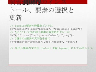 演習:jQueryのインス
トール、要素の選択と
更新
// section要素の枠線をピンクに
$("section").css("border", "1px solid pink");
// "p1"というIDを持つ要素の背景色をグレーに
$("#p1").css("backgroundColor", "gray");
// 2番目のp要素の文字色を赤に
$("p:nth-of-type(2)").css("color", "red");

// 見出し要素の文字色（color）を緑（green）にしてみましょう。
 