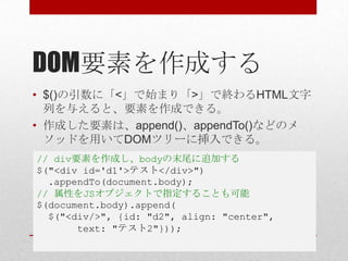 DOM要素を作成する
• $()の引数に「<」で始まり「>」で終わるHTML文字
  列を与えると、要素を作成できる。
• 作成した要素は、append()、appendTo()などのメ
  ソッドを用いてDOMツリーに挿入できる。
// div要素を作成し、bodyの末尾に追加する
$("<div id='d1'>テスト</div>")
  .appendTo(document.body);
// 属性をJSオブジェクトで指定することも可能
$(document.body).append(
  $("<div/>", {id: "d2", align: "center",
       text: "テスト2"}));
 