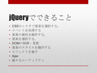 jQueryでできること
•   CSSセレクタで要素を選択する。
•   イベントを処理する
•   要素の属性を操作する。
•   要素を選択する。
•   DOMの制御・更新
•   要素のスタイルを操作する
•   エフェクトを施す
•   Ajax
•   様々なユーティリティ
 