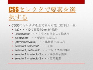CSSセレクタで要素を選
択する
• CSS3のセレクタを全て利用可能（以下は一例）
 •   #ID・・・IDで要素を0 or 1件取得
 •   .className・・・クラスを指定して絞込み
 •   elemName・・・要素名で絞込み
 •   [attrName=value]・・・属性値で絞込み
 •   selector1 selector2・・・子孫
 •   selector1, selector2・・・セレクタの和集合
 •   selector1 > selector2・・・直接の子要素
 •   selector1 + selector2・・・兄弟要素
 