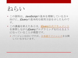 ねらい
• この資料は、JavaScriptの基本を理解している方々
  向けに、jQueryの基本的な使用方法を示したもので
  す。
• この講義を終えたあとは、jQuery公式ドキュメント
  を参照しながらjQueryプログラミングを行えるよう
  になっていることが理想です。
 • バージョンは古いですが、日本語リファレンスを公開
   している方もいます。
 