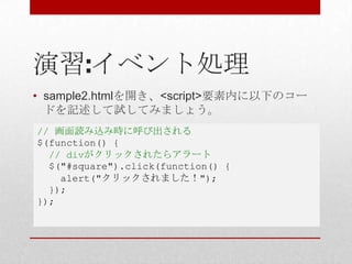 演習:イベント処理
• sample2.htmlを開き、<script>要素内に以下のコー
  ドを記述して試してみましょう。
// 画面読み込み時に呼び出される
$(function() {
  // divがクリックされたらアラート
  $("#square").click(function() {
    alert("クリックされました！");
  });
});
 