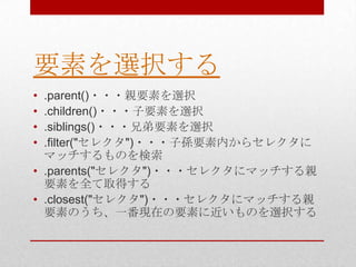 要素を選択する
• .parent()・・・親要素を選択
• .children()・・・子要素を選択
• .siblings()・・・兄弟要素を選択
• .filter("セレクタ")・・・子孫要素内からセレクタに
  マッチするものを検索
• .parents("セレクタ")・・・セレクタにマッチする親
  要素を全て取得する
• .closest("セレクタ")・・・セレクタにマッチする親
  要素のうち、一番現在の要素に近いものを選択する
 