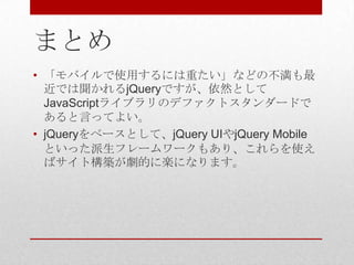 まとめ
• 「モバイルで使用するには重たい」などの不満も最
  近では聞かれるjQueryですが、依然として
  JavaScriptライブラリのデファクトスタンダードで
  あると言ってよい。
• jQueryをベースとして、jQuery UIやjQuery Mobile
  といった派生フレームワークもあり、これらを使え
  ばサイト構築が劇的に楽になります。
 