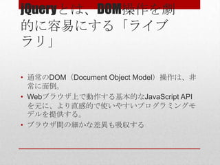 jQueryとは、DOM操作を劇
的に容易にする「ライブ
ラリ」

• 通常のDOM（Document Object Model）操作は、非
  常に面倒。
• Webブラウザ上で動作する基本的なJavaScript API
  を元に、より直感的で使いやすいプログラミングモ
  デルを提供する。
• ブラウザ間の細かな差異も吸収する
 