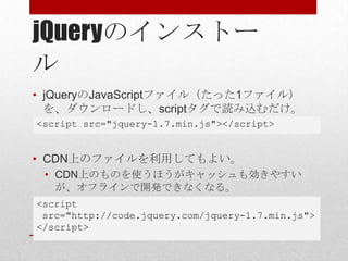 jQueryのインストー
ル
• jQueryのJavaScriptファイル（たった1ファイル）
  を、ダウンロードし、scriptタグで読み込むだけ。
<script src="jquery-1.7.min.js"></script>


• CDN上のファイルを利用してもよい。
 • CDN上のものを使うほうがキャッシュも効きやすい
   が、オフラインで開発できなくなる。
<script
 src="http://code.jquery.com/jquery-1.7.min.js">
</script>
 