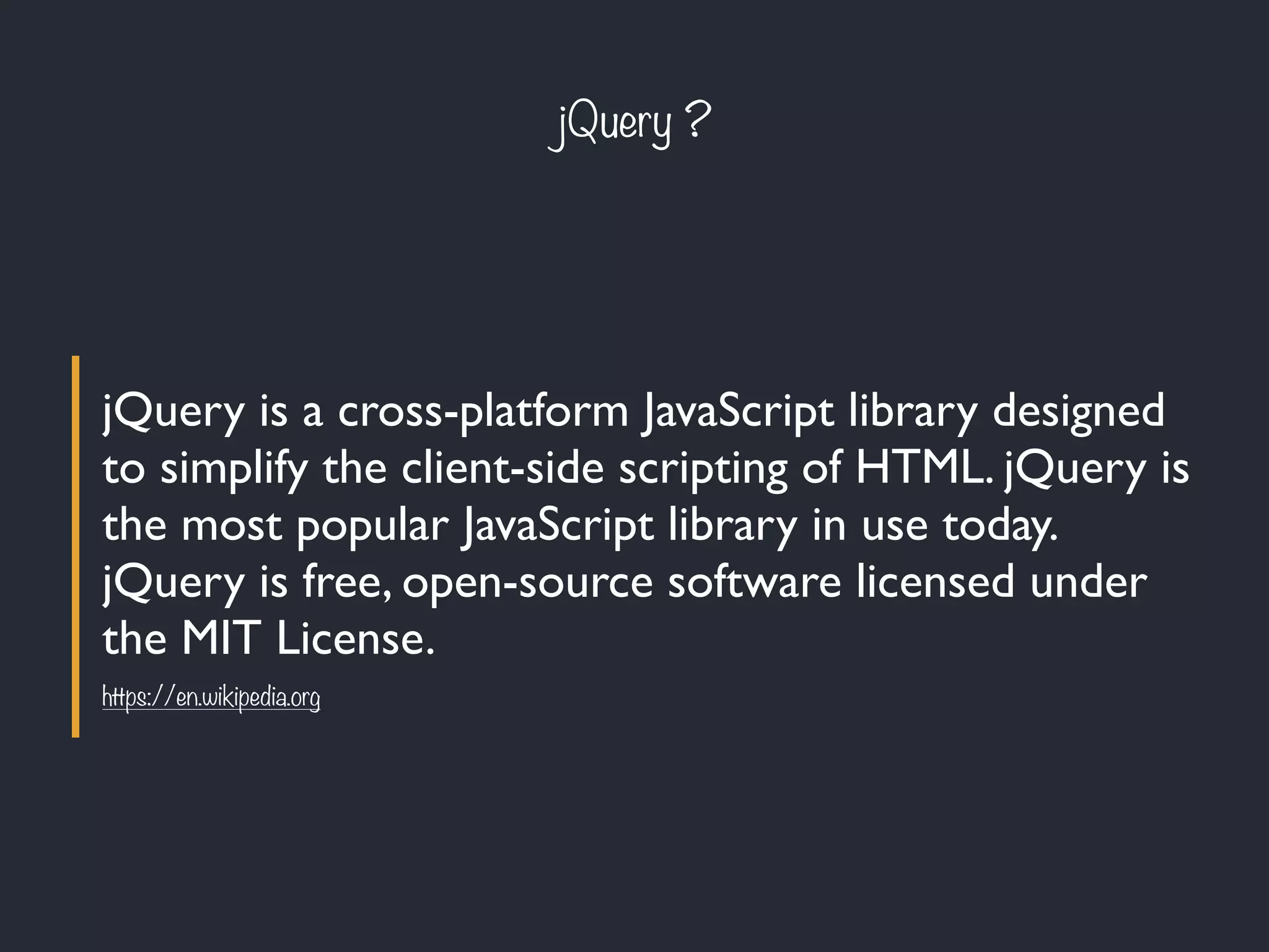 jQuery ?
jQuery is a cross-platform JavaScript library designed
to simplify the client-side scripting of HTML. jQuery is
the most popular JavaScript library in use today.
jQuery is free, open-source software licensed under
the MIT License.
https://en.wikipedia.org