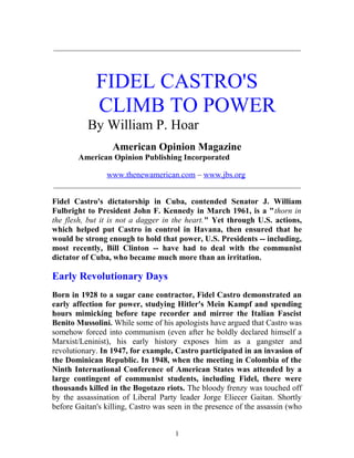 _____________________________________________________________
FIDEL CASTRO'S
CLIMB TO POWER
By William P. Hoar
American Opinion Magazine
American Opinion Publishing Incorporated
www.thenewamerican.com – www.jbs.org
_____________________________________________________________
Fidel Castro's dictatorship in Cuba, contended Senator J. William
Fulbright to President John F. Kennedy in March 1961, is a "thorn in
the flesh, but it is not a dagger in the heart." Yet through U.S. actions,
which helped put Castro in control in Havana, then ensured that he
would be strong enough to hold that power, U.S. Presidents -- including,
most recently, Bill Clinton -- have had to deal with the communist
dictator of Cuba, who became much more than an irritation.
Early Revolutionary Days
Born in 1928 to a sugar cane contractor, Fidel Castro demonstrated an
early affection for power, studying Hitler's Mein Kampf and spending
hours mimicking before tape recorder and mirror the Italian Fascist
Benito Mussolini. While some of his apologists have argued that Castro was
somehow forced into communism (even after he boldly declared himself a
Marxist/Leninist), his early history exposes him as a gangster and
revolutionary. In 1947, for example, Castro participated in an invasion of
the Dominican Republic. In 1948, when the meeting in Colombia of the
Ninth International Conference of American States was attended by a
large contingent of communist students, including Fidel, there were
thousands killed in the Bogotazo riots. The bloody frenzy was touched off
by the assassination of Liberal Party leader Jorge Eliecer Gaitan. Shortly
before Gaitan's killing, Castro was seen in the presence of the assassin (who
1
 