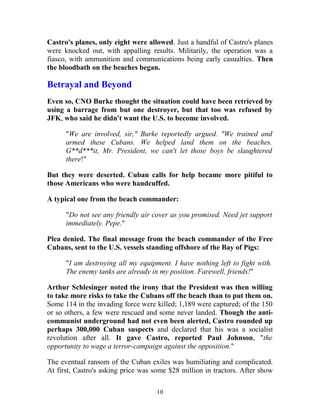 Castro's planes, only eight were allowed. Just a handful of Castro's planes
were knocked out, with appalling results. Militarily, the operation was a
fiasco, with ammunition and communications being early casualties. Then
the bloodbath on the beaches began.
Betrayal and Beyond
Even so, CNO Burke thought the situation could have been retrieved by
using a barrage from but one destroyer, but that too was refused by
JFK, who said he didn't want the U.S. to become involved.
"We are involved, sir," Burke reportedly argued. "We trained and
armed these Cubans. We helped land them on the beaches.
G**d***it, Mr. President, we can't let those boys be slaughtered
there!"
But they were deserted. Cuban calls for help became more pitiful to
those Americans who were handcuffed.
A typical one from the beach commander:
"Do not see any friendly air cover as you promised. Need jet support
immediately. Pepe."
Plea denied. The final message from the beach commander of the Free
Cubans, sent to the U.S. vessels standing offshore of the Bay of Pigs:
"I am destroying all my equipment. I have nothing left to fight with.
The enemy tanks are already in my position. Farewell, friends!"
Arthur Schlesinger noted the irony that the President was then willing
to take more risks to take the Cubans off the beach than to put them on.
Some 114 in the invading force were killed; 1,189 were captured; of the 150
or so others, a few were rescued and some never landed. Though the anti-
communist underground had not even been alerted, Castro rounded up
perhaps 300,000 Cuban suspects and declared that his was a socialist
revolution after all. It gave Castro, reported Paul Johnson, "the
opportunity to wage a terror-campaign against the opposition."
The eventual ransom of the Cuban exiles was humiliating and complicated.
At first, Castro's asking price was some $28 million in tractors. After show
10
 