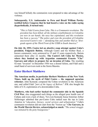 was himself killed); the communists were prepared to take advantage of the
violence.
Subsequently, U.S. Ambassador to Peru and Brazil William Pawley
testified before Congress that he had heard a voice on the radio saying
(hyperbolically, it turned out):
"This is Fidel Castro from Cuba. This is a Communist revolution. The
president has been killed; all the military establishments in Colombia
are now in our hands; the navy has capitulated, and this revolution
has been a success." The police and even the president of Colombia
uncovered Castro's role -- identifying him and another Red as "first-
grade agents of the Third Front of the USSR in South America."
On July 26, 1953, Castro led an abortive coup attempt against Cuba's
president, Fulgencio Batista. Although Castro and his brother Raul, a
known communist, were sentenced to 15 and 13 years respectively, Batista
amnestied them after 22 months. The Castro's left Cuba for Mexico,
where they hooked up with Argentine communist Ernesto "Che"
Guevara and others to prepare for an invasion of Cuba. The resulting
82-man "invasion" in December 1956 was a dismal failure, and Fidel and a
small band of survivors took to the Sierra Maestra.
Enter Herbert Matthews
The American media, in particular Herbert Matthews of the New York
Times, built up the myth of Fidel Castro -- the supposed agrarian
reformer. John Kennedy compared the Cuban revolution to the American
one, and called Fidel "part of the legacy of Bolivar." JFK also bought the
fable of U.S. exploitation of a downtrodden Cuba.
Matthews, who had earlier backed the communist side in the Spanish
Civil War, also exaggerated such things as the alleged poor health care of
Cubans and even a lack of shoes. Yet even Kennedy house historian Arthur
Schlesinger admitted that pre-Castro Cuba ranked near the top in Latin
America in "education, literacy, social services and urbanization." Cuba's
communist revolution did not start from the "bottom up." Che Guevara, in
the World Marxist Review, acknowledged as much: "The armed struggle
was initiated by the petty bourgeoisie."
2
 