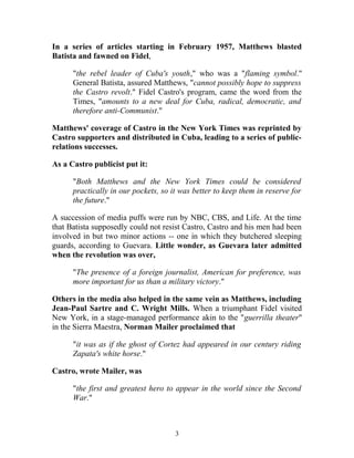 In a series of articles starting in February 1957, Matthews blasted
Batista and fawned on Fidel,
"the rebel leader of Cuba's youth," who was a "flaming symbol."
General Batista, assured Matthews, "cannot possibly hope to suppress
the Castro revolt." Fidel Castro's program, came the word from the
Times, "amounts to a new deal for Cuba, radical, democratic, and
therefore anti-Communist."
Matthews' coverage of Castro in the New York Times was reprinted by
Castro supporters and distributed in Cuba, leading to a series of public-
relations successes.
As a Castro publicist put it:
"Both Matthews and the New York Times could be considered
practically in our pockets, so it was better to keep them in reserve for
the future."
A succession of media puffs were run by NBC, CBS, and Life. At the time
that Batista supposedly could not resist Castro, Castro and his men had been
involved in but two minor actions -- one in which they butchered sleeping
guards, according to Guevara. Little wonder, as Guevara later admitted
when the revolution was over,
"The presence of a foreign journalist, American for preference, was
more important for us than a military victory."
Others in the media also helped in the same vein as Matthews, including
Jean-Paul Sartre and C. Wright Mills. When a triumphant Fidel visited
New York, in a stage-managed performance akin to the "guerrilla theater"
in the Sierra Maestra, Norman Mailer proclaimed that
"it was as if the ghost of Cortez had appeared in our century riding
Zapata's white horse."
Castro, wrote Mailer, was
"the first and greatest hero to appear in the world since the Second
War."
3
 